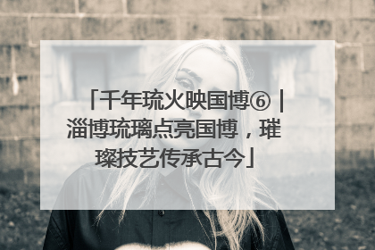 千年琉火映国博⑥｜淄博琉璃点亮国博，璀璨技艺传承古今