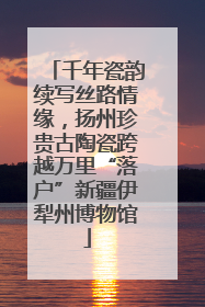 千年瓷韵续写丝路情缘，扬州珍贵古陶瓷跨越万里“落户”新疆伊犁州博物馆