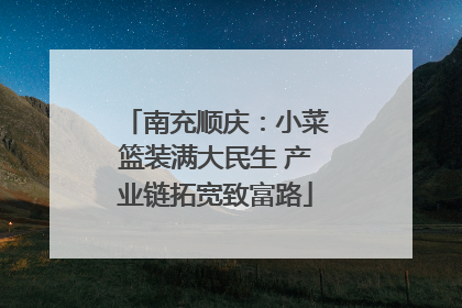南充顺庆：小菜篮装满大民生 产业链拓宽致富路