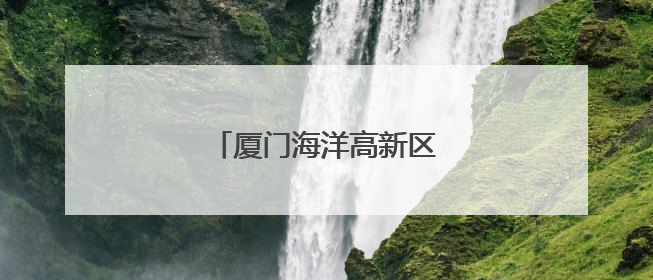 厦门海洋高新区启动区二期获批