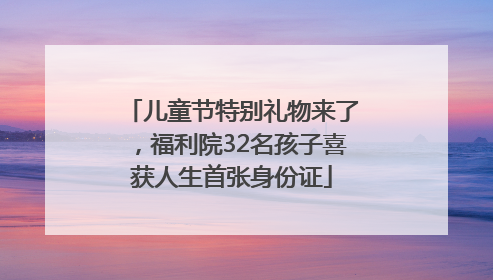 儿童节特别礼物来了，福利院32名孩子喜获人生首张身份证