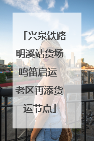兴泉铁路明溪站货场鸣笛启运 老区再添货运节点