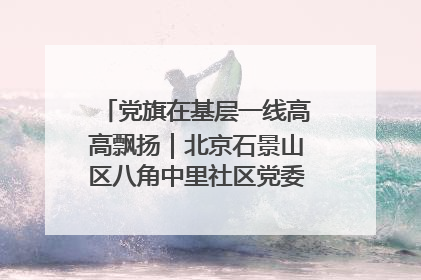 党旗在基层一线高高飘扬｜北京石景山区八角中里社区党委：用脚步丈量民生