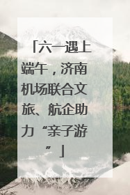 六一遇上端午，济南机场联合文旅、航企助力“亲子游”