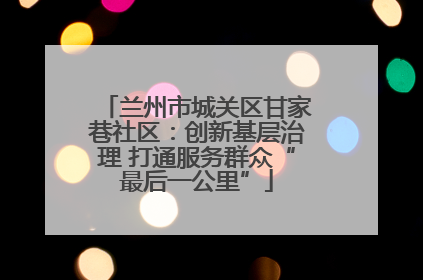 兰州市城关区甘家巷社区：创新基层治理 打通服务群众“最后一公里”