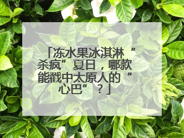 冻水果冰淇淋“杀疯”夏日，哪款能戳中太原人的“心巴”？