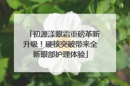 初源漾眼霜重磅革新升级！硬核突破带来全新眼部护理体验