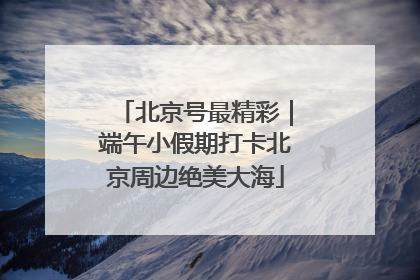 北京号最精彩｜端午小假期打卡北京周边绝美大海