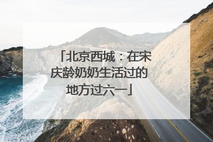 北京西城：在宋庆龄奶奶生活过的地方过六一