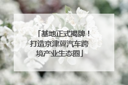 基地正式揭牌！打造京津冀汽车跨境产业生态圈