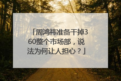 周鸿祎准备干掉360整个市场部，说法为何让人担心？
