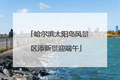 哈尔滨太阳岛风景区添新景迎端午
