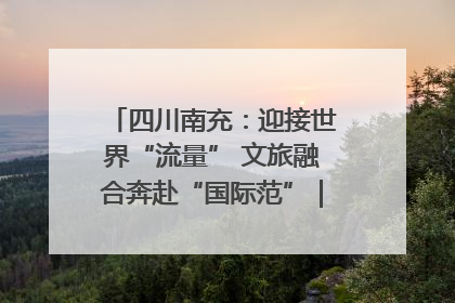 四川南充：迎接世界“流量” 文旅融合奔赴“国际范”｜话锦绣·说安逸