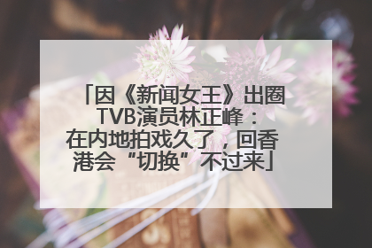 因《新闻女王》出圈 TVB演员林正峰：在内地拍戏久了，回香港会“切换”不过来