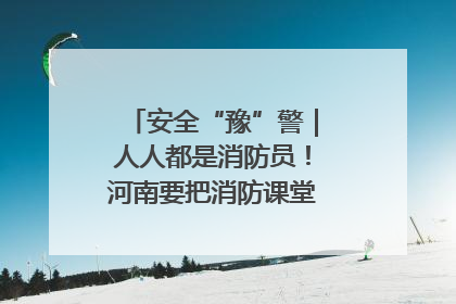 安全“豫”警｜人人都是消防员！河南要把消防课堂搬进社区第一线
