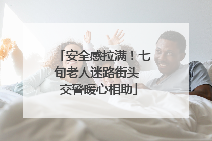 安全感拉满！七旬老人迷路街头 交警暖心相助
