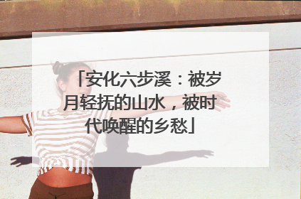 安化六步溪：被岁月轻抚的山水，被时代唤醒的乡愁