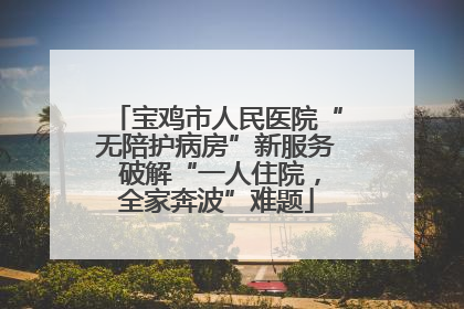宝鸡市人民医院“无陪护病房”新服务 破解“一人住院，全家奔波”难题