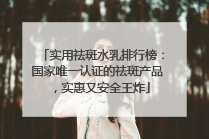 实用祛斑水乳排行榜：国家唯一认证的祛斑产品，实惠又安全王炸