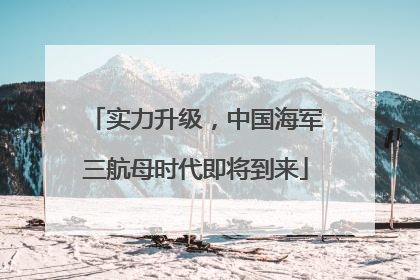 实力升级，中国海军三航母时代即将到来