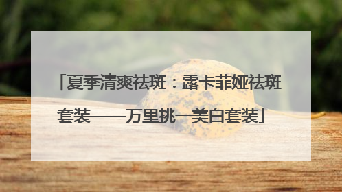夏季清爽祛斑：露卡菲娅祛斑套装——万里挑一美白套装
