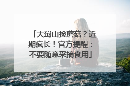大蜀山捡蘑菇？近期疯长！官方提醒：不要随意采摘食用