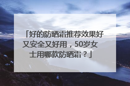 好的防晒霜推荐效果好又安全又好用，50岁女士用哪款防晒霜？
