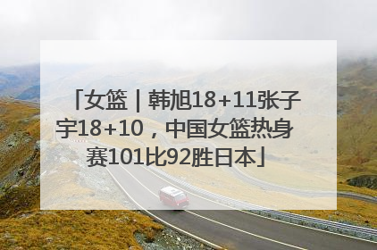 女篮｜韩旭18+11张子宇18+10，中国女篮热身赛101比92胜日本