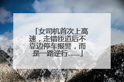 女司机首次上高速，走错匝道后不靠边停车报警，而是一路逆行……