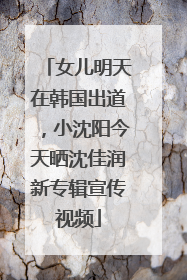 女儿明天在韩国出道，小沈阳今天晒沈佳润新专辑宣传视频