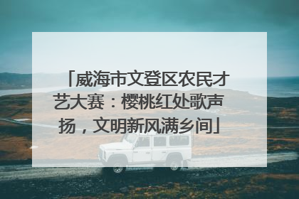 威海市文登区农民才艺大赛：樱桃红处歌声扬，文明新风满乡间
