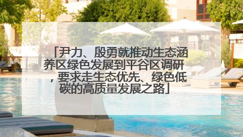 尹力、殷勇就推动生态涵养区绿色发展到平谷区调研，要求走生态优先、绿色低碳的高质量发展之路
