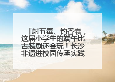 射五毒、钓香囊，这届小学生的端午比古装剧还会玩！长沙非遗进校园传承实践活动举行