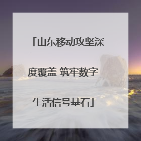 山东移动攻坚深度覆盖 筑牢数字生活信号基石