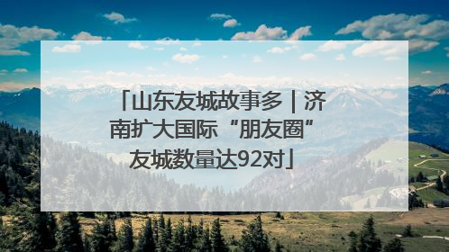 山东友城故事多｜济南扩大国际“朋友圈”友城数量达92对