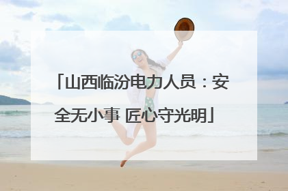 山西临汾电力人员：安全无小事 匠心守光明