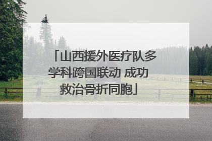 山西援外医疗队多学科跨国联动 成功救治骨折同胞