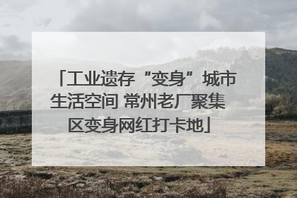 工业遗存“变身”城市生活空间 常州老厂聚集区变身网红打卡地
