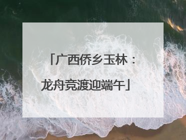 广西侨乡玉林：龙舟竞渡迎端午