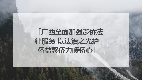 广西全面加强涉侨法律服务 以法治之光护侨益聚侨力暖侨心