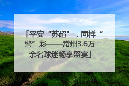 平安“苏超”，同样“警”彩——常州3.6万余名球迷畅享盛宴