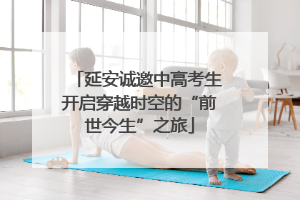 延安诚邀中高考生开启穿越时空的“前世今生”之旅