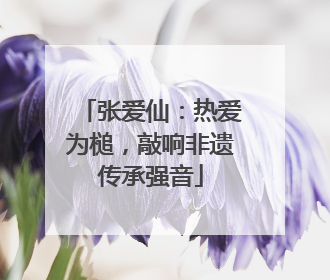 张爱仙：热爱为槌，敲响非遗传承强音