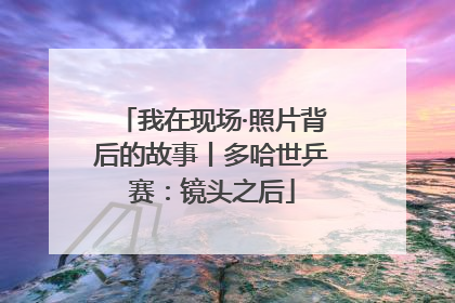 我在现场·照片背后的故事丨多哈世乒赛：镜头之后