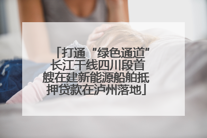 打通“绿色通道” 长江干线四川段首艘在建新能源船舶抵押贷款在泸州落地