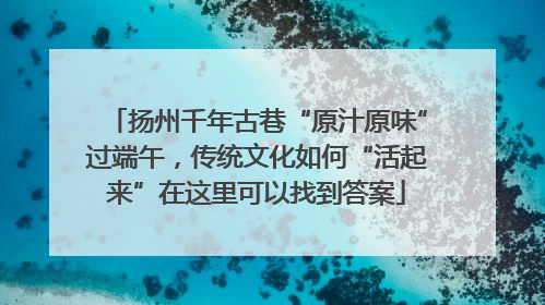 扬州千年古巷“原汁原味”过端午，传统文化如何“活起来”在这里可以找到答案