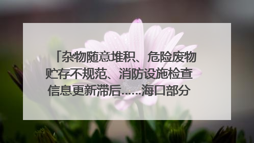 杂物随意堆积、危险废物贮存不规范、消防设施检查信息更新滞后……海口部分4S店维修区域隐患暗藏