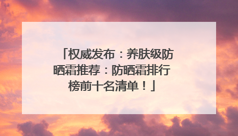 权威发布：养肤级防晒霜推荐：防晒霜排行榜前十名清单！