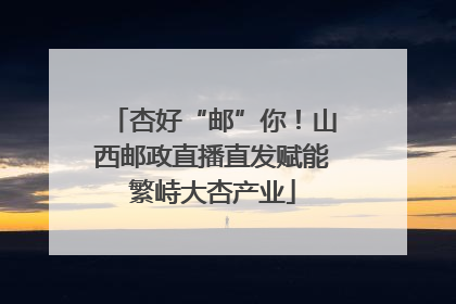 杏好“邮”你！山西邮政直播直发赋能繁峙大杏产业