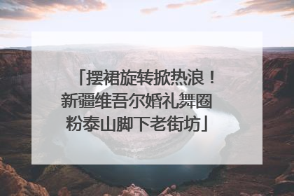 摆裙旋转掀热浪！新疆维吾尔婚礼舞圈粉泰山脚下老街坊